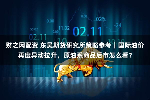 财之网配资 东吴期货研究所策略参考｜国际油价再度异动拉升，原油系商品后市怎么看？