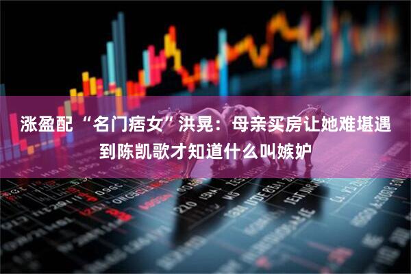 涨盈配 “名门痞女”洪晃：母亲买房让她难堪遇到陈凯歌才知道什么叫嫉妒