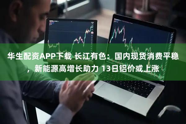 华生配资APP下载 长江有色：国内现货消费平稳，新能源高增长助力 13日铝价或上涨