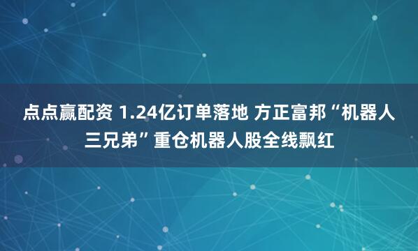 点点赢配资 1.24亿订单落地 方正富邦“机器人三兄弟”重仓机器人股全线飘红