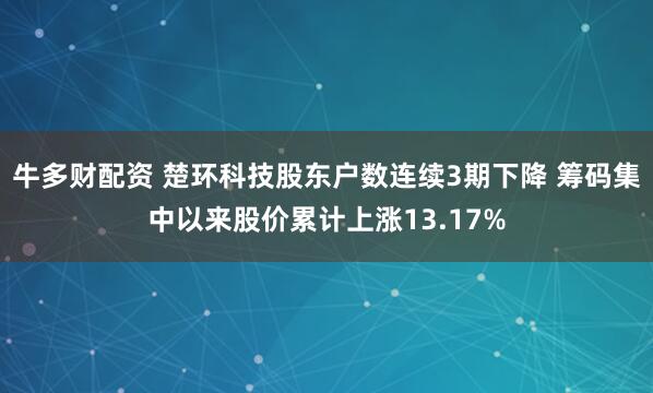 牛多财配资 楚环科技股东户数连续3期下降 筹码集中以来股价累计上涨13.17%