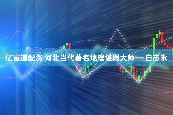 亿富道配资 河北当代著名地理堪舆大师——白志永