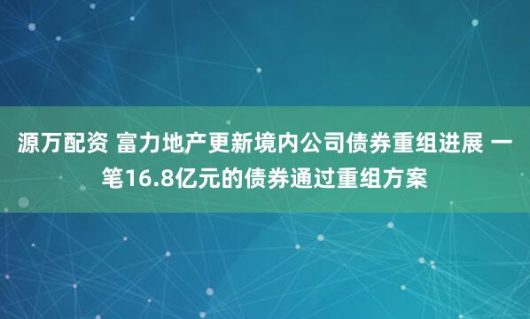 源万配资 富力地产更新境内公司债券重组进展 一笔16.8亿元的债券通过重组方案