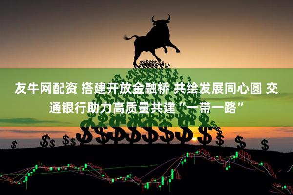 友牛网配资 搭建开放金融桥 共绘发展同心圆 交通银行助力高质量共建“一带一路”