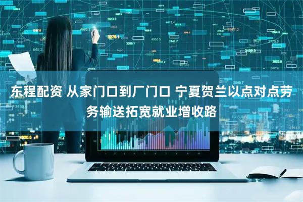 东程配资 从家门口到厂门口 宁夏贺兰以点对点劳务输送拓宽就业增收路