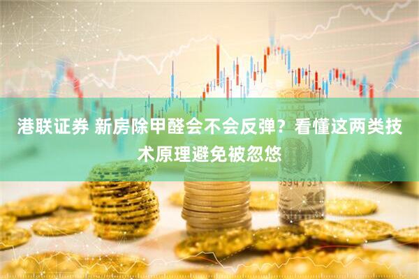 港联证券 新房除甲醛会不会反弹？看懂这两类技术原理避免被忽悠
