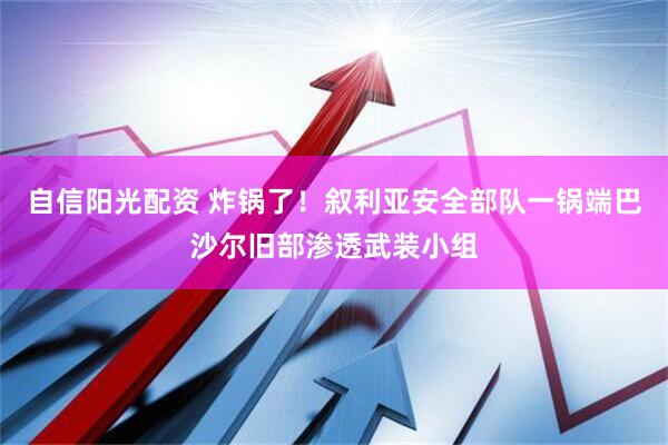 自信阳光配资 炸锅了！叙利亚安全部队一锅端巴沙尔旧部渗透武装小组