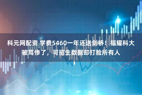 科元网配资 学费5460一年还送剑桥！福耀科大被骂惨了，可招生数据却打脸所有人